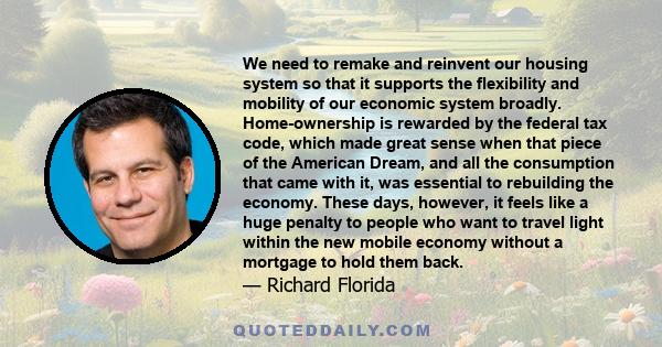 We need to remake and reinvent our housing system so that it supports the flexibility and mobility of our economic system broadly. Home-ownership is rewarded by the federal tax code, which made great sense when that