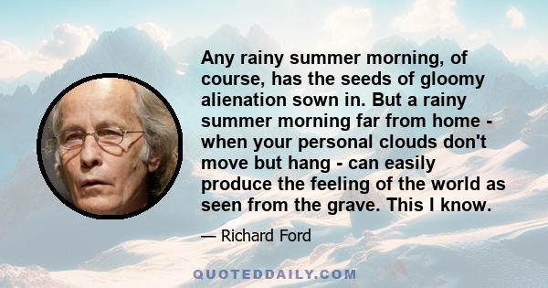 Any rainy summer morning, of course, has the seeds of gloomy alienation sown in. But a rainy summer morning far from home - when your personal clouds don't move but hang - can easily produce the feeling of the world as