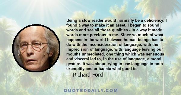 Being a slow reader would normally be a deficiency; I found a way to make it an asset. I began to sound words and see all those qualities - in a way it made words more precious to me. Since so much of what happens in