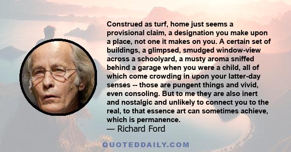 Construed as turf, home just seems a provisional claim, a designation you make upon a place, not one it makes on you. A certain set of buildings, a glimpsed, smudged window-view across a schoolyard, a musty aroma