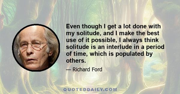 Even though I get a lot done with my solitude, and I make the best use of it possible, I always think solitude is an interlude in a period of time, which is populated by others.