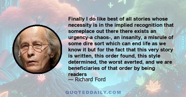 Finally I do like best of all stories whose necessity is in the implied recognition that someplace out there there exists an urgency-a chaos-, an insanity, a misrule of some dire sort which can end life as we know it