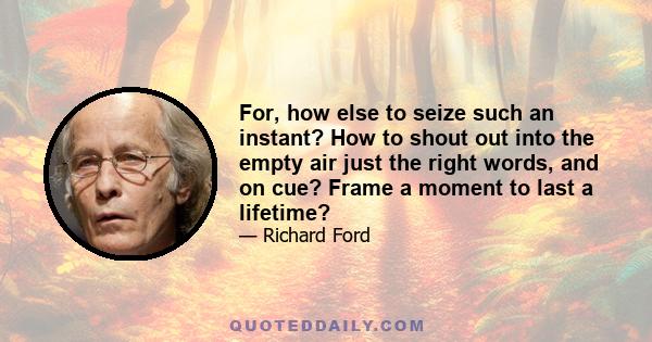 For, how else to seize such an instant? How to shout out into the empty air just the right words, and on cue? Frame a moment to last a lifetime?