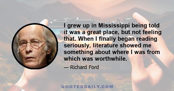 I grew up in Mississippi being told it was a great place, but not feeling that. When I finally began reading seriously, literature showed me something about where I was from which was worthwhile.