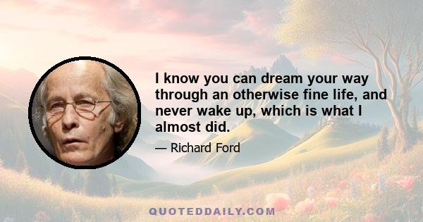 I know you can dream your way through an otherwise fine life, and never wake up, which is what I almost did.