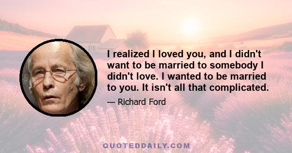 I realized I loved you, and I didn't want to be married to somebody I didn't love. I wanted to be married to you. It isn't all that complicated.