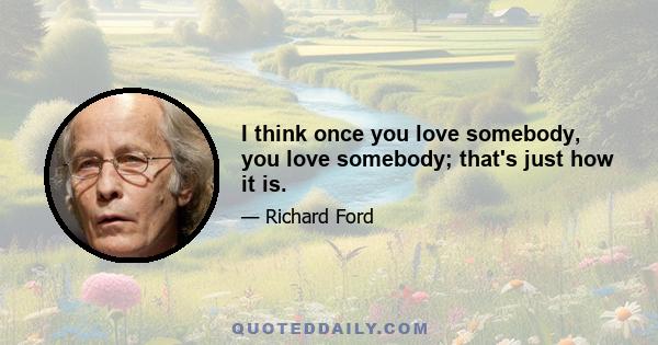 I think once you love somebody, you love somebody; that's just how it is.