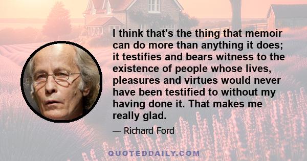 I think that's the thing that memoir can do more than anything it does; it testifies and bears witness to the existence of people whose lives, pleasures and virtues would never have been testified to without my having