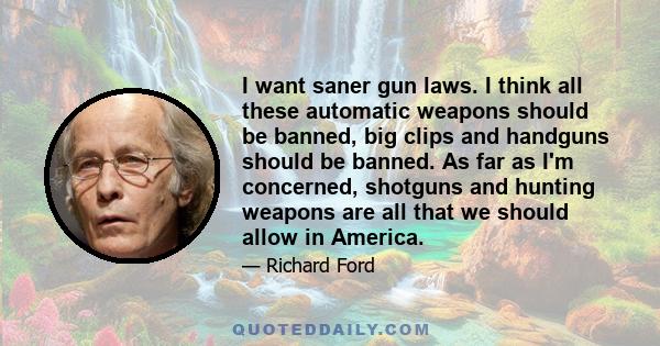 I want saner gun laws. I think all these automatic weapons should be banned, big clips and handguns should be banned. As far as I'm concerned, shotguns and hunting weapons are all that we should allow in America.