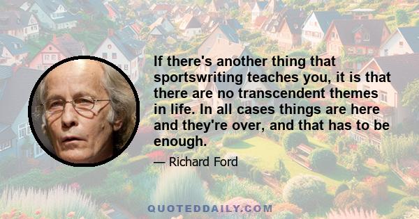 If there's another thing that sportswriting teaches you, it is that there are no transcendent themes in life. In all cases things are here and they're over, and that has to be enough.