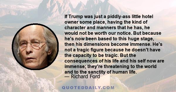 If Trump was just a piddly-ass little hotel owner some place, having the kind of character and manners that he has, he would not be worth our notice. But because he's now been based to this huge stage, then his