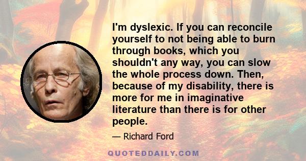 I'm dyslexic. If you can reconcile yourself to not being able to burn through books, which you shouldn't any way, you can slow the whole process down. Then, because of my disability, there is more for me in imaginative