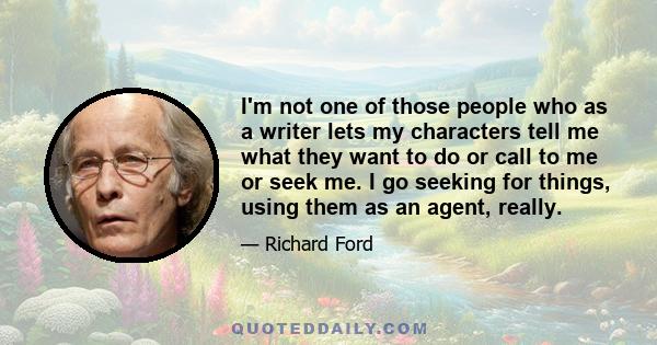 I'm not one of those people who as a writer lets my characters tell me what they want to do or call to me or seek me. I go seeking for things, using them as an agent, really.