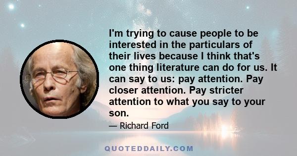 I'm trying to cause people to be interested in the particulars of their lives because I think that's one thing literature can do for us. It can say to us: pay attention. Pay closer attention. Pay stricter attention to