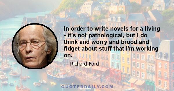 In order to write novels for a living - it's not pathological, but I do think and worry and brood and fidget about stuff that I'm working on.