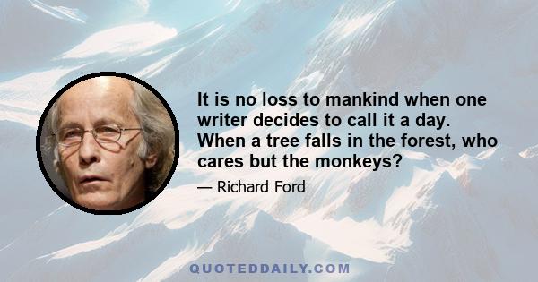 It is no loss to mankind when one writer decides to call it a day. When a tree falls in the forest, who cares but the monkeys?