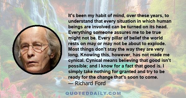 It's been my habit of mind, over these years, to understand that every situation in which human beings are involved can be turned on its head. Everything someone assures me to be true might not be. Every pillar of