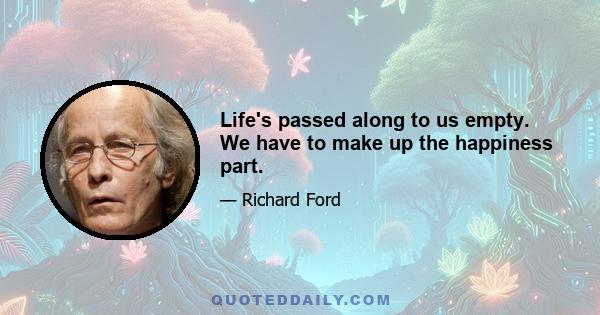 Life's passed along to us empty. We have to make up the happiness part.