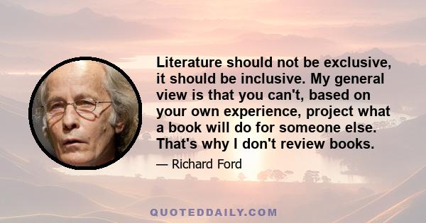 Literature should not be exclusive, it should be inclusive. My general view is that you can't, based on your own experience, project what a book will do for someone else. That's why I don't review books.