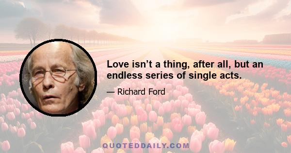 Love isn’t a thing, after all, but an endless series of single acts.