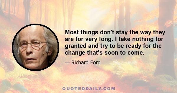 Most things don't stay the way they are for very long. I take nothing for granted and try to be ready for the change that's soon to come.