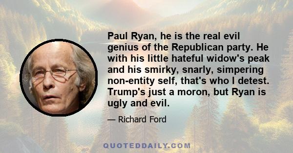 Paul Ryan, he is the real evil genius of the Republican party. He with his little hateful widow's peak and his smirky, snarly, simpering non-entity self, that's who I detest. Trump's just a moron, but Ryan is ugly and