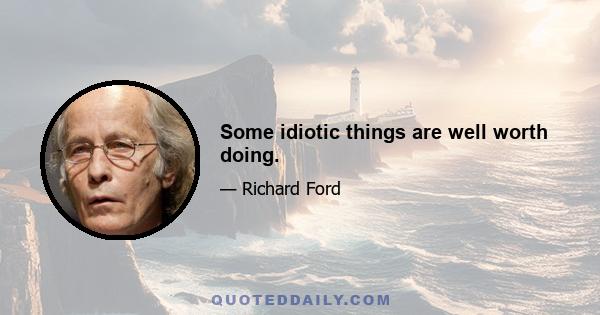 Some idiotic things are well worth doing.