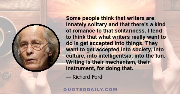 Some people think that writers are innately solitary and that there's a kind of romance to that solitariness. I tend to think that what writers really want to do is get accepted into things. They want to get accepted