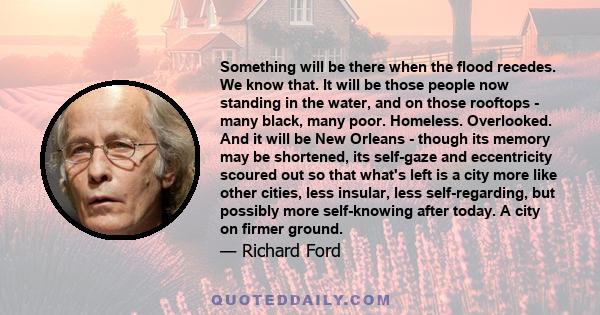 Something will be there when the flood recedes. We know that. It will be those people now standing in the water, and on those rooftops - many black, many poor. Homeless. Overlooked. And it will be New Orleans - though