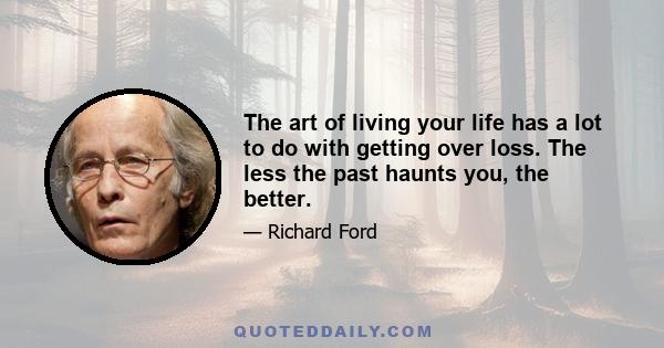 The art of living your life has a lot to do with getting over loss. The less the past haunts you, the better.