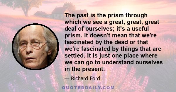 The past is the prism through which we see a great, great, great deal of ourselves; it's a useful prism. It doesn't mean that we're fascinated by the dead or that we're fascinated by things that are settled. It is just