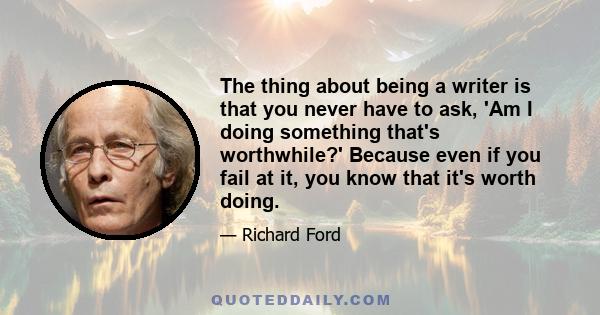 The thing about being a writer is that you never have to ask, 'Am I doing something that's worthwhile?' Because even if you fail at it, you know that it's worth doing.