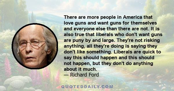 There are more people in America that love guns and want guns for themselves and everyone else than there are not. It is also true that liberals who don't want guns are puny by and large. They're not risking anything,