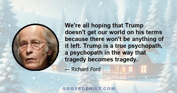 We're all hoping that Trump doesn't get our world on his terms because there won't be anything of it left. Trump is a true psychopath, a psychopath in the way that tragedy becomes tragedy.