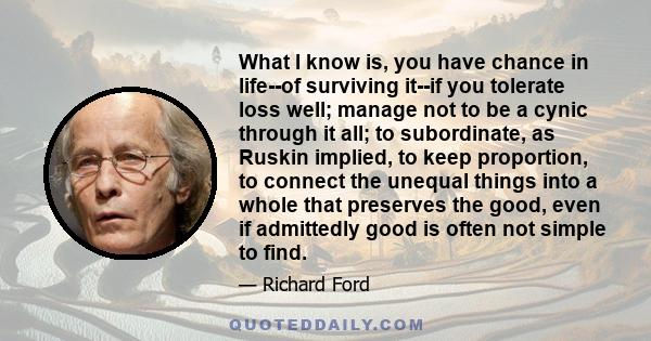 What I know is, you have chance in life--of surviving it--if you tolerate loss well; manage not to be a cynic through it all; to subordinate, as Ruskin implied, to keep proportion, to connect the unequal things into a