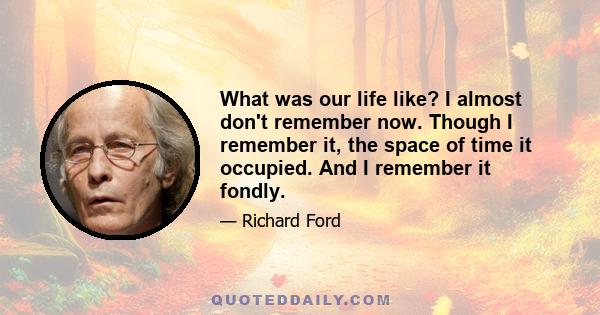 What was our life like? I almost don't remember now. Though I remember it, the space of time it occupied. And I remember it fondly.