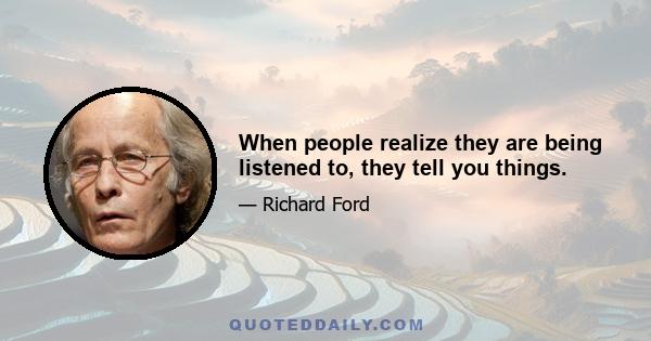 When people realize they are being listened to, they tell you things.