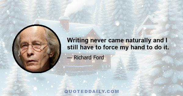 Writing never came naturally and I still have to force my hand to do it.