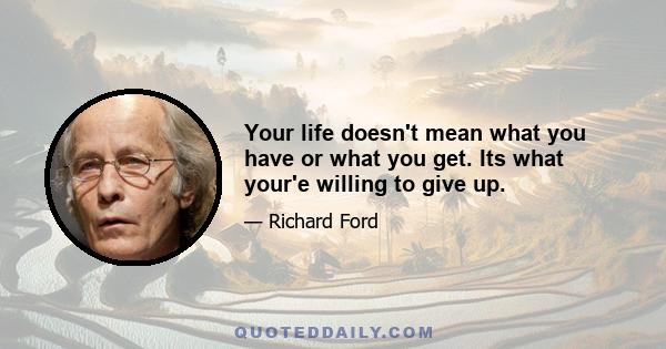 Your life doesn't mean what you have or what you get. Its what your'e willing to give up.