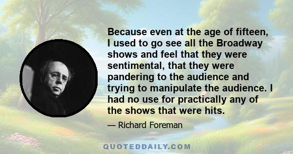 Because even at the age of fifteen, I used to go see all the Broadway shows and feel that they were sentimental, that they were pandering to the audience and trying to manipulate the audience. I had no use for