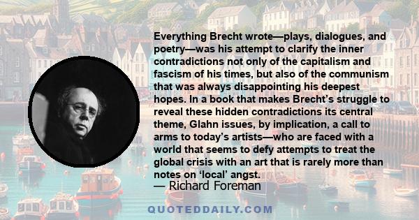 Everything Brecht wrote—plays, dialogues, and poetry—was his attempt to clarify the inner contradictions not only of the capitalism and fascism of his times, but also of the communism that was always disappointing his