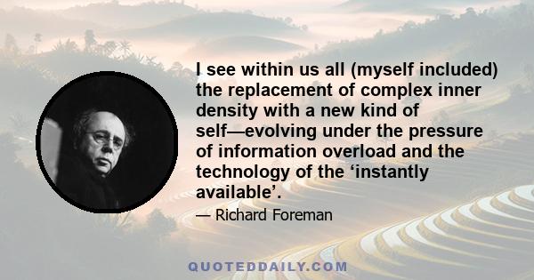 I see within us all (myself included) the replacement of complex inner density with a new kind of self—evolving under the pressure of information overload and the technology of the ‘instantly available’.