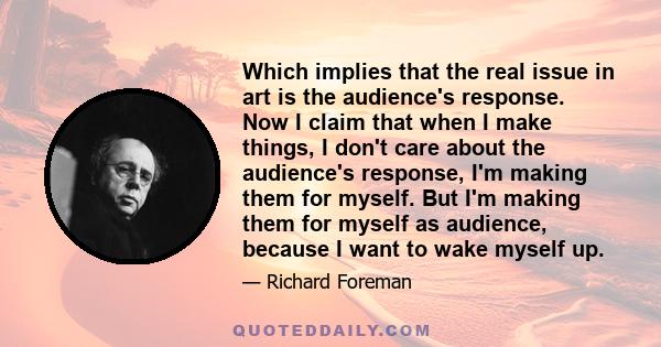 Which implies that the real issue in art is the audience's response. Now I claim that when I make things, I don't care about the audience's response, I'm making them for myself. But I'm making them for myself as