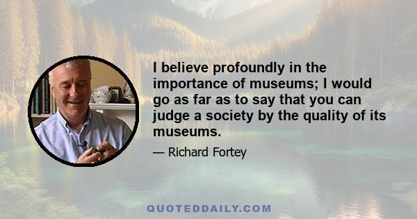 I believe profoundly in the importance of museums; I would go as far as to say that you can judge a society by the quality of its museums.