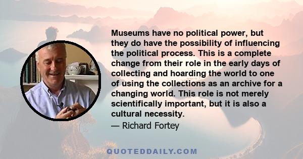 Museums have no political power, but they do have the possibility of influencing the political process. This is a complete change from their role in the early days of collecting and hoarding the world to one of using