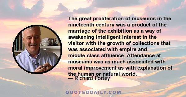 The great proliferation of museums in the nineteenth century was a product of the marriage of the exhibition as a way of awakening intelligent interest in the visitor with the growth of collections that was associated