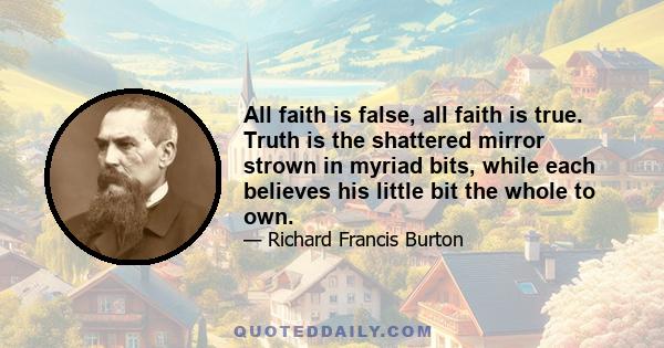 All faith is false, all faith is true. Truth is the shattered mirror strown in myriad bits, while each believes his little bit the whole to own.