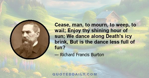 Cease, man, to mourn, to weep, to wail; Enjoy thy shining hour of sun; We dance along Death's icy brink, But is the dance less full of fun?