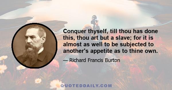 Conquer thyself, till thou has done this, thou art but a slave; for it is almost as well to be subjected to another's appetite as to thine own.