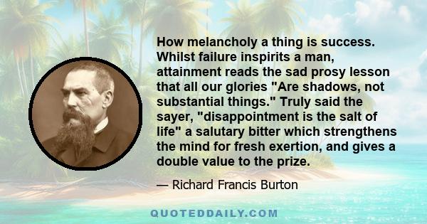 How melancholy a thing is success. Whilst failure inspirits a man, attainment reads the sad prosy lesson that all our glories Are shadows, not substantial things. Truly said the sayer, disappointment is the salt of life 